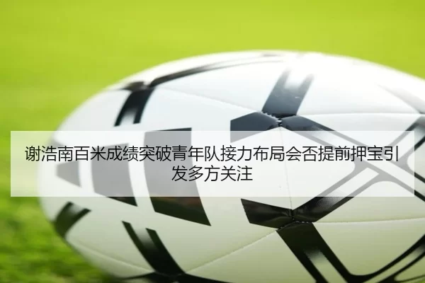 谢浩南百米成绩突破青年队接力布局会否提前押宝引发多方关注